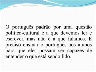 O português padrão por uma questão política-cultural é a que devemos ler e escrever, mas não é a que falamos. É preciso ensinar o português aos alunos para que eles possam ser capazes de entender o que está sendo lido. 