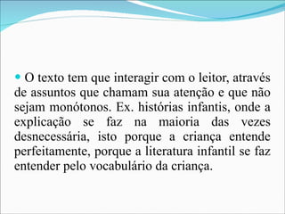 O texto tem que interagir com o leitor, através de assuntos que chamam sua atenção e que não sejam monótonos. Ex. histórias infantis, onde a explicação se faz na maioria das vezes desnecessária, isto porque a criança entende perfeitamente, porque a literatura infantil se faz entender pelo vocabulário da criança. 
