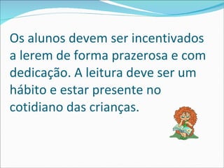 Os alunos devem ser incentivados a lerem de forma prazerosa e com dedicação. A leitura deve ser um hábito e estar presente no cotidiano das crianças.  