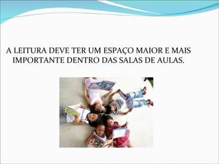 A LEITURA DEVE TER UM ESPAÇO MAIOR E MAIS IMPORTANTE DENTRO DAS SALAS DE AULAS. 