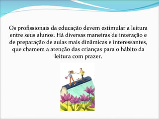 Os profissionais da educação devem estimular a leitura entre seus alunos. Há diversas maneiras de interação e de preparação de aulas mais dinâmicas e interessantes, que chamem a atenção das crianças para o hábito da leitura com prazer. 
