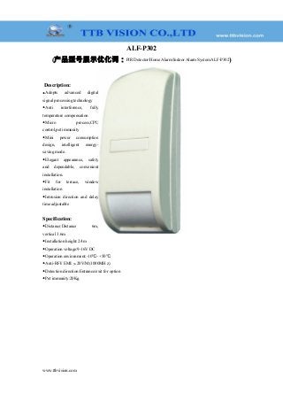 ALF-P302
(产品型号展示优化词：PIR Detector/Home Alarm/Indoor Alarm System ALF-P302)
Description:
◆Adopts advanced digital
signal processing technology
◆Anti interference, fully
temperature compensation
◆Micro process,CPU
control,pet immunity
◆Mini power consumption
design, intelligent energy-
saving mode.
◆Elegant appearance, safety
and dependable, convenient
installation.
◆Fit for terrace, window
installation
◆Intrusion direction and delay
time adjustable
Specification:
◆Distance:Distance 6m,
vertical 3.6m
◆Installation height:2.4m
◆Operation voltage:9-16V DC
◆Operation environment:-10 - +50℃ ℃
◆Anti-RFI/ EMI:＞20V/M(1000MH z)
◆Detection direction:Entrance/exit for option
◆Pet immunity:20Kg
www.ttbvision.com
 