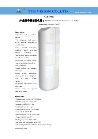 ALF-P303
(产品型号展示优化词：PIR Detector/Home Alarm/ Oudoor dual curtain PIR&pet
immunity&anti-masking ALF-P303)
Description:
◆Installation in doors, windows,
walls etc.
◆Two independent dual passive
infrared detection technology (4
zone detection)
◆Using artificial intelligence,
multi-level signal processing
software technology, a
comprehensive analysis of factors
deal with false positives
◆Professional waterproof design,
complete applications for outdoor
◆Dual filter system
◆Digital analysis pet immunity
technology
◆Active infrared anti-masking
technology to detect attempts to
block the passive infrared
channels
◆Independent anti-masking, alarm
signal output
◆Audio alarm to prevent
malicious intrusions
Specification:
◆Working voltage/current:9-16V/DC 25mA
◆Detection range:24m,12m per side
◆Installation height:0.8m.-1.2m
◆Sensitivity:low,middle, high
◆RFI/EMI protection:>30V/m 500MHz
◆Alarm output: 100mA/24V
◆Anti-masking/Fault output: 100mA/24V
◆Tamper Output:300mA/24V
◆Working temperature:-20 /+40℃ ℃
◆Anti-white light interference:>10000LUX
◆Anti-masking mode:active infrared anti-masking technology
www.ttbvision.com
 