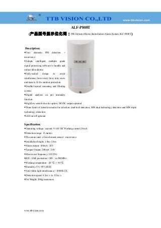 ALF-P808T
(产品型号展示优化词：PIR Detector/Home Alarm/Indoor Alarm System ALF-P808T)
Description:
◆Four elements PIR detection +
microwave
◆Adopts intelligent multiple grade
signal processing software to handle and
reduce false alarms
◆Fully-sealed design to avoid
interference from wind, frost, rain, snow
and insects, fit for outdoor protection
◆Double-layered screening and filtering
system
◆Digital analysis on pet immunity
function
◆High/low sensitivities for option, NO/NC output optional
◆Three kinds of detection modes for selection: dual-tech detection, MW dual technology detection and MW triple
technology detection
◆LED on/off optional
Specification:
◆Operating voltage / current: 9-16V DC Working current 20 mA
◆Detection range: 12 meters
◆The sensor unit: a four element sensor+ microwave
◆Installation height: 1.8m.-2.4m
◆Alarm output: 100mA / 24V
◆Tamper Output: 200mA / 24V
◆Microwave frequency: 10.525G
◆RFI / EMI: protection> 30V / m 500MHz
◆Working temperature: -20 / + 40℃ ℃
◆Humidity: 5% -95% (RH)
◆Anti-white light interference:> 10000LUX
◆Detection speed: 0.2m / s to 3.5m / s
◆Pet Weight: 20Kg maximum
www.ttbvision.com
 