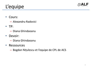 L’equipe
• Cours:
– Alexandru Radovici
• TP:
– Diana Ghindaoanu
• Devoir:
– Diana Ghindaoanu
• Ressources
– Bogdan Nițulescu et l’equipe de CPL de ACS
2
 