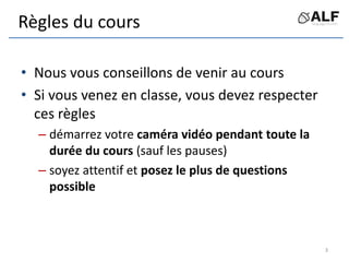 Règles du cours
• Nous vous conseillons de venir au cours
• Si vous venez en classe, vous devez respecter
ces règles
– démarrez votre caméra vidéo pendant toute la
durée du cours (sauf les pauses)
– soyez attentif et posez le plus de questions
possible
3
 
