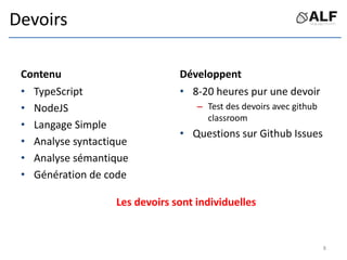 Devoirs
Contenu
• TypeScript
• NodeJS
• Langage Simple
• Analyse syntactique
• Analyse sémantique
• Génération de code
Développent
• 8-20 heures pur une devoir
– Test des devoirs avec github
classroom
• Questions sur Github Issues
Les devoirs sont individuelles
8
 