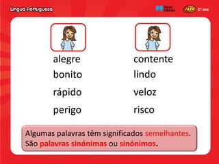 alegre contente
bonito
rápido
perigo
lindo
veloz
risco
Algumas palavras têm significados semelhantes.
São palavras sinónimas ou sinónimos.
 