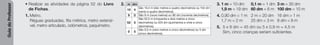 Guia
do
Professor
• Realizar as atividades da página 52 do Livro
de Fichas.
1. Metro.
Réguas graduadas, fita métrica, metro extensí-
vel, metro articulado, odómetros, paquímetro.
2. 3. 1 m = 10 dm 0,1 m = 1 dm 3 m = 30 dm
1,9 m = 19 dm 60 dm = 6 m 100 dm = 10 m
4. 0,90 dm < 1 m 2 m = 20 dm 16 dm > 1 m
1,7 m < 2 m 25 dm < 3 m 8 dm < 8 m
5. 5 x 9 dm = 45 dm ou 5 x 0,9 m = 4,5 m
Sim, cinco crianças seriam suficientes.
m dm
10 4
São 10,4 m (dez metros e quatro decímetros) ou 104 dm
(cento e quatro decímetros).
9 0 São 9 m (nove metros) ou 90 dm (noventa decímetros).
52 5
São 52,5 m (cinquenta e dois metros e cinco
decímetros) ou 525 dm (quinhentos e vinte e cinco
decímetros).
0 5
São 0,5 m (zero metros e cinco decímetros) ou 5 dm
(cinco decímetros).
 