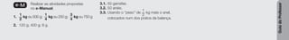 Guia
do
Professor
e-M Realizar as atividades propostas
no e-Manual.
1.
1
2
kg ou 500 g;
1
4
kg ou 250 g;
3
4
kg ou 750 g
2. 120 g; 400 g; 8 g.
3.1. 50 garrafas.
3.2. 50 anéis.
3.3. Usando o “peso” de
1
2
kg mais o anel,
colocados num dos pratos da balança.
 