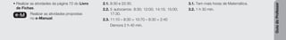 Guia
do
Professor
• Realizar as atividades da página 72 do Livro
de Fichas.
e-M Realizar as atividades propostas
no e-Manual.
2.1. 8:30 e 22:30.
2.2. 5 autocarros: 8:30; 12:00; 14:15; 15:00;
17:30.
2.3. 11:10 – 8:30 = 10:70 – 8:30 = 2:40
Demora 2 h 40 min.
3.1. Tem mais horas de Matemática.
3.2. 1 h 30 min.
 