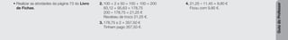 Guia
do
Professor
• Realizar as atividades da página 73 do Livro
de Fichas.
2. 100 + 2 x 50 = 100 + 100 = 200
83,12 + 95,63 = 178,75
200 – 178,75 = 21,25 €
Recebeu de troco 21,25 €.
3. 178,75 x 2 = 357,50 €
Tinham pago 357,50 €.
4. 21,25 – 11,45 = 9,80 €
Ficou com 9,80 €.
 