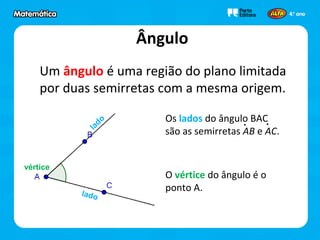 Ângulo
Um ângulo é uma região do plano limitada
por duas semirretas com a mesma origem.
lado
lado
vértice
O vértice do ângulo é o
ponto A.
Os lados do ângulo BAC
são as semirretas AB e AC.
 