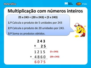 25 x 243 = (20 x 243) + (5 x 243)
1.º Calcula o produto de 5 unidades por 243
2.º Calcula o produto de 20 unidades por 243.
3.º Soma os produtos obtidos.
Multiplicação com números inteiros
2 4 3
2 5
1 2 1 5
x
4 8 6 0+
6 0 7 5
(5 x 243)
(20 x 243)
 