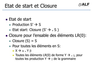 Etat de start et Closure
 Etat de start
 Production S’  S
 Etat start: Closure (S’  . S )
 Closure pour l’ensable des éléments LR(0):
 Closure (S) = S
 Pour toutes les éléments en S:
 X   . Y 
 Toutes les éléments LR(0) de forme Y  . , pour
toutes les production Y   de la grammaire
 