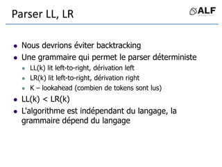 Parser LL, LR
 Nous devrions éviter backtracking
 Une grammaire qui permet le parser déterministe
 LL(k) lit left-to-right, dérivation left
 LR(k) lit left-to-right, dérivation right
 K – lookahead (combien de tokens sont lus)
 LL(k) < LR(k)
 L'algorithme est indépendant du langage, la
grammaire dépend du langage
 