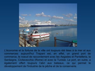 L'économie et la fortune de la ville ont toujours été liées à la mer et aux commerces: aujourd'hui Trapani est, en effet, un grand port de commerce, le noeud de raccordement avec les Aegades et Pantelleria, la Sardaigne, Civitavecchia (Rome) et avec la Tunisie. Le port, en outre, a également offert toujours l ’ abri aux bateaux, ce qui permet le développement de l'industrie de la pêche et de la conserverie.   
