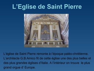 L’ Eglise de Saint Pierre L ’ église de Saint Pierre remonte à l ’ époque paléo-chrétienne.  L ’ architecte G.B.Amico fit de cette église une des plus belles et des plus grandes églises d ’ Italie. A l ’ intérieur on trouve  le plus grand orgue d ’  Europe. 