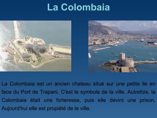 La Colombaia La Colombaia est un ancien chateau situé sur une petite ile en face du Port de Trapani. C'est le symbole de la ville. Autrefois, la Colombaia était une forteresse, puis elle devint une prison. Aujourd'hui elle est propiété de la ville. 