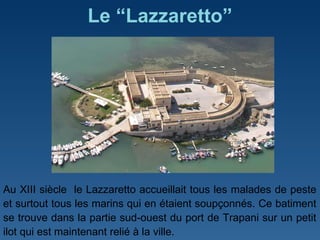 Le “Lazzaretto” Au XIII siècle  le Lazzaretto accueillait tous les malades de peste et surtout tous les marins qui en étaient soupçonnés. Ce batiment se trouve dans la partie sud-ouest du port de Trapani sur un petit ilot qui est maintenant relié à la ville.  