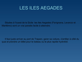 LES ILES AEGADES Situées à l'ouest de la Sicile  les iles Aegades (Favignana, Levanzo et Marittimo) sont un vrai paradis facile à atteindre. Il faut juste arriver au port de Trapani, garer sa voiture, s'arrêter à côté du quai et prendre un billet pour le bateau ou le plus rapide hydrofoil.  
