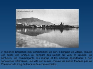 L' ancienne Drepanon était certainement un port, à l'origine un village, ensuite une petite ville fortifiée, où pendant des siècles ont vécu et travaillé, les pêcheurs, les commerçants, les marins et les artisans appartenant à des populations différentes, une ville sur la mer, comme les autres fondées par les Phéniciens le long de leurs routes commerciales. 