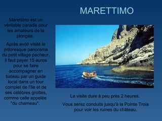   Marettimo est un véritable paradis pour les amateurs de la plongée.  Après avoir visité le pittoresque panorama du petit village pecheur, il faut payer 15 euros pour se faire accompagner en bateau par un guide local dans un tour complet de l'île et de ses célèbres grottes, comme celle appelée  "du chameau".  MARETTIMO La visite dure à peu près 2 heures.  Vous serez conduits jusqu'à la Pointe Troia pour voir les ruines du château. 