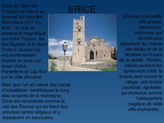 ERICE Erice est une petite ville propre, silencieuse, ordonnée, qui semble plus appartenir au monde des fables et de la fantaisie qu ’ à celui de la réalité.  Parfois, même pendant les après-midi d ’ été, la brume peut couvrir le village, une brume courtoise, agréable, qui accentue encore l ’ atmosphère magique de celle ville enchantée. .  Erice (à 15Km de Trapani) se trouve au sommet du luxuriant Mont Erice (751 m) d ’ où l ’  on voit un panorama magnifique qui inclut Trapani, les îles Égades et le Mont Cofano. Quand l ’ air est extrêmement limpide on peut voir aussi Ustica, Pantelleria et Cap Bon sur la côte africaine.  Bien que l ’ on ait relevé des traces d ’ installation  néolithiques le long des versants de la montagne, Erice est considérée comme la cité des Élymes qui en firent leur principal centre religieux et y dressèrent un sanctuaire. 