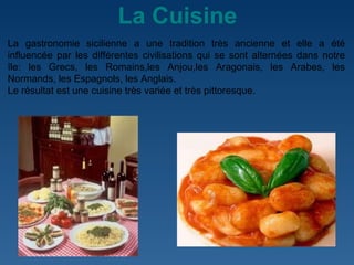 La Cuisine La gastronomie sicilienne a une tradition très ancienne et elle a été influencée par les différentes civilisations qui se sont alternées dans notre île: les Grecs, les Romains,les Anjou,les Aragonais, les Arabes, les Normands, les Espagnols, les Anglais.  Le résultat est une cuisine très variée et très pittoresque.  