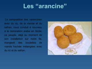 Les “arancine”   La composition des «arancine» avec du riz, de la viande et du safran, nous conduit à nouveau à la domination arabe en Sicile; ce peuple, déjà au moment de son installation sur notre île, mangeait des boulettes de viande hachée mélangées avec du riz et du safran.  