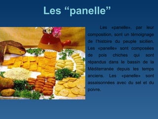 Les “panelle”   Les «panelle», par leur composition, sont un témoignage de l ’ histoire du peuple sicilien. Les «panelle» sont composées de pois chiches qui sont répandus dans le bassin de la Méditerranée depuis les temps anciens. Les «panelle» sont assaisonnées avec du sel et du poivre.  