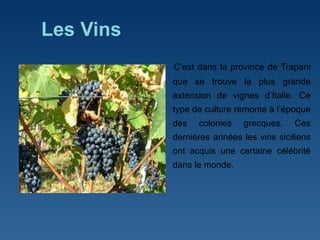 Les Vins C ’ est dans la province de Trapani que se trouve la plus grande extension de vignes d ’ Italie. Ce type de culture remonte à l ’ époque des colonies grecques. Ces dernières années les vins siciliens ont acquis une certaine célébrité dans le monde.  