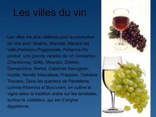 Les villes du vin  Les villes les plus célèbres pour la production de vins sont: Alcamo, Marsala, Mazara del Vallo,Petrosino,Poggioreale, Partanna.On produit  une grande variétés de vin Grecanico, Chardonnay, Grillo, Moscato, Zibibbo, Damaschino, Merlot, Cabernet Sauvignon, Inzolia, Nerello Mascalese, Frappato, Trebiana Toscano.  Dans les quartiers de Pantelleria, comme Khamma et Buccuram, on cultive la vigne selon la tradition arabe sur les terrasses, surtout le «zibibbo», qui est d ’ origine égyptienne.  