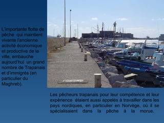 L ’ importante flotte de pêche  qui maintient vivante l'ancienne activité économique et productive de la ville, embauche aujourd ’ hui  un grand nombre de Trapanais et d ’ immigrés (en particulier du Maghreb).  Les pêcheurs trapanais pour leur compétence et leur expérience  étaient aussi appelés à travailler dans les pays nordiques, en particulier en Norvège, où il se spécialisaient dans la pêche à la morue.  