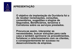 APRESENTAÇÃO

O objetivo da implantação da Ouvidoria foi o
de receber reclamações, consultas,
comentários, sugestões e elogios de
Segurados, Beneficiários, terceiros e
Corretores sobre os serviços prestados.
Procura-se assim, interpretar as
necessidades, buscar soluções para cada
caso e também aprimorar os procedimentos,
fortalecer o relacionamento com os clientes,
e conseqüentemente ter sucesso no
desenvolvimento da empresa.

 