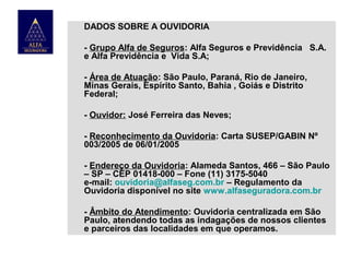 DADOS SOBRE A OUVIDORIA
- Grupo Alfa de Seguros: Alfa Seguros e Previdência S.A.
e Alfa Previdência e Vida S.A;
- Área de Atuação: São Paulo, Paraná, Rio de Janeiro,
Minas Gerais, Espírito Santo, Bahia , Goiás e Distrito
Federal;
- Ouvidor: José Ferreira das Neves;
- Reconhecimento da Ouvidoria: Carta SUSEP/GABIN Nº
003/2005 de 06/01/2005
- Endereço da Ouvidoria: Alameda Santos, 466 – São Paulo
– SP – CEP 01418-000 – Fone (11) 3175-5040
e-mail: ouvidoria@alfaseg.com.br – Regulamento da
Ouvidoria disponível no site www.alfaseguradora.com.br
- Âmbito do Atendimento: Ouvidoria centralizada em São
Paulo, atendendo todas as indagações de nossos clientes
e parceiros das localidades em que operamos.

 