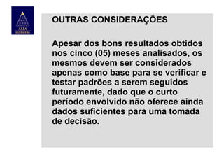 OUTRAS CONSIDERAÇÕES
Apesar dos bons resultados obtidos
nos cinco (05) meses analisados, os
mesmos devem ser considerados
apenas como base para se verificar e
testar padrões a serem seguidos
futuramente, dado que o curto
período envolvido não oferece ainda
dados suficientes para uma tomada
de decisão.

 