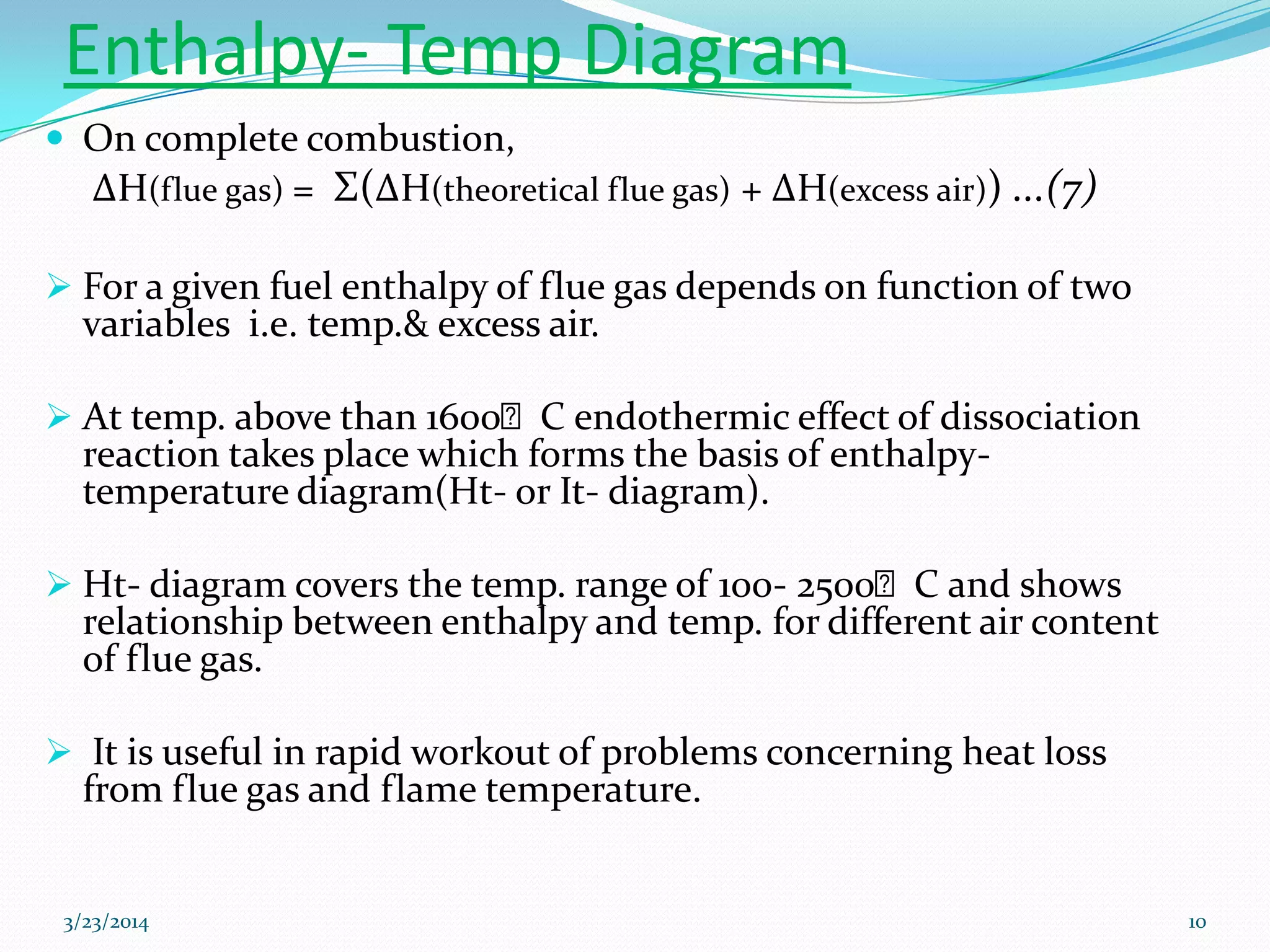 Enthalpy- Temp Diagram
 On complete combustion,
ΔH(flue gas) = Σ(ΔH(theoretical flue gas) + ΔH(excess air)) ...(7)
 For a given fuel enthalpy of flue gas depends on function of two
variables i.e. temp.& excess air.
 At temp. above than 1600ᴼC endothermic effect of dissociation
reaction takes place which forms the basis of enthalpy-
temperature diagram(Ht- or It- diagram).
 Ht- diagram covers the temp. range of 100- 2500ᴼC and shows
relationship between enthalpy and temp. for different air content
of flue gas.
 It is useful in rapid workout of problems concerning heat loss
from flue gas and flame temperature.
3/23/2014 10
 