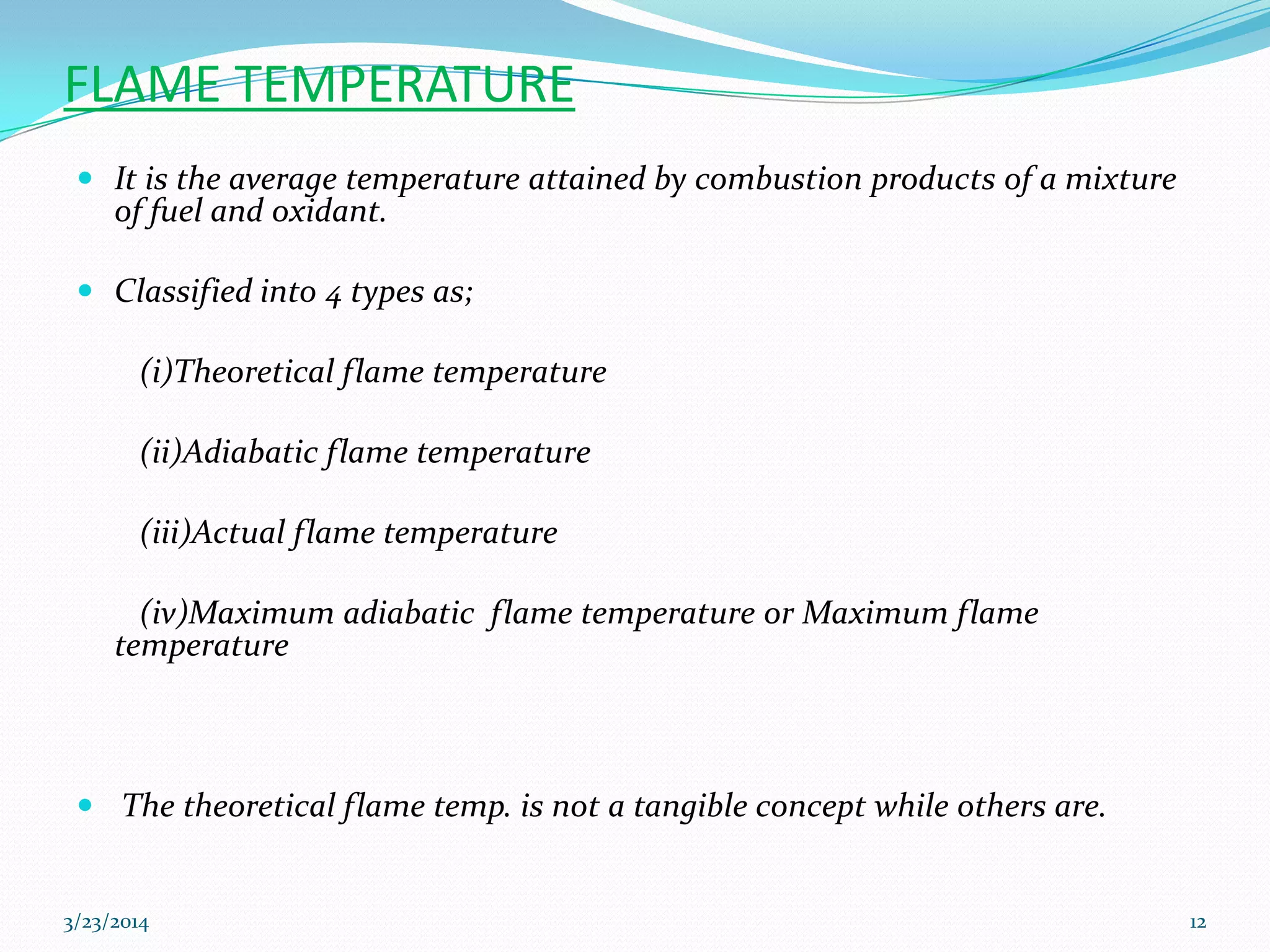 FLAME TEMPERATURE
 It is the average temperature attained by combustion products of a mixture
of fuel and oxidant.
 Classified into 4 types as;
(i)Theoretical flame temperature
(ii)Adiabatic flame temperature
(iii)Actual flame temperature
(iv)Maximum adiabatic flame temperature or Maximum flame
temperature
 The theoretical flame temp. is not a tangible concept while others are.
3/23/2014 12
 