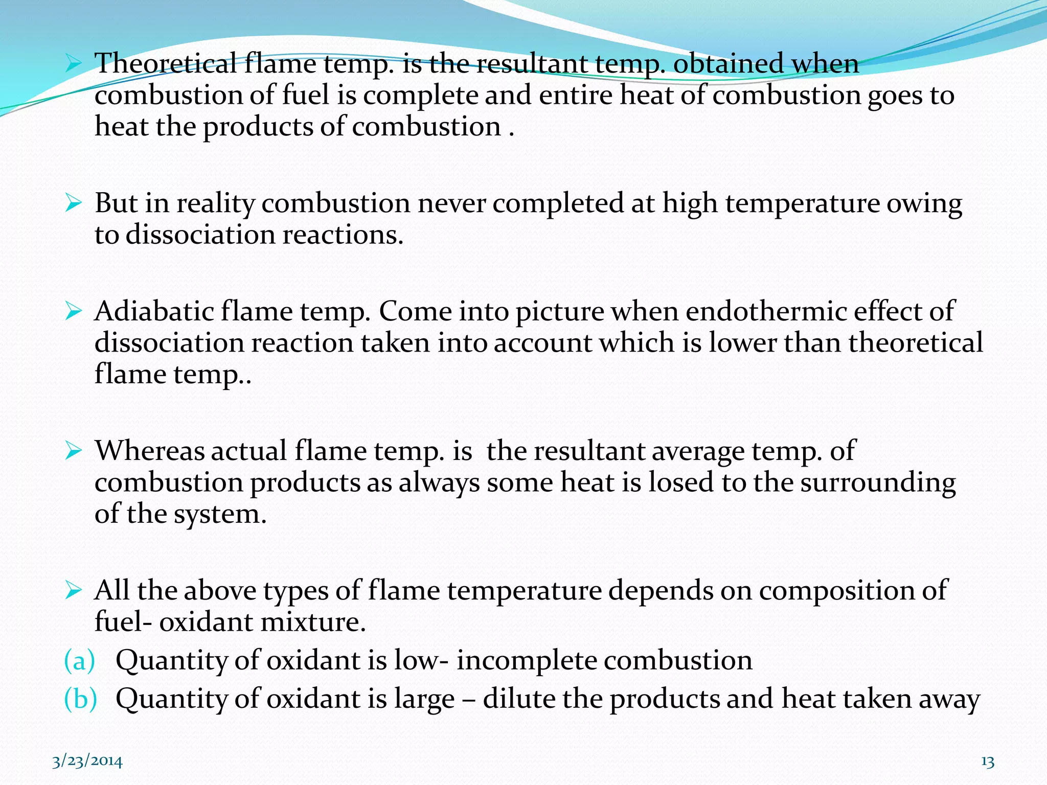  Theoretical flame temp. is the resultant temp. obtained when
combustion of fuel is complete and entire heat of combustion goes to
heat the products of combustion .
 But in reality combustion never completed at high temperature owing
to dissociation reactions.
 Adiabatic flame temp. Come into picture when endothermic effect of
dissociation reaction taken into account which is lower than theoretical
flame temp..
 Whereas actual flame temp. is the resultant average temp. of
combustion products as always some heat is losed to the surrounding
of the system.
 All the above types of flame temperature depends on composition of
fuel- oxidant mixture.
(a) Quantity of oxidant is low- incomplete combustion
(b) Quantity of oxidant is large – dilute the products and heat taken away
3/23/2014 13
 