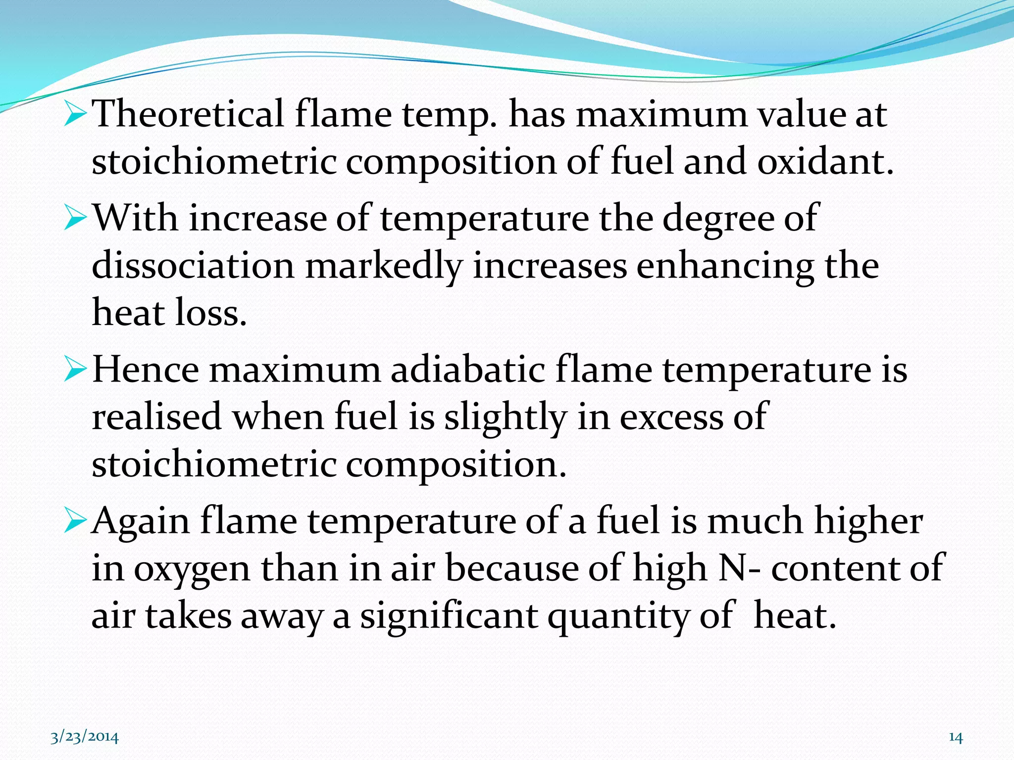 Theoretical flame temp. has maximum value at
stoichiometric composition of fuel and oxidant.
With increase of temperature the degree of
dissociation markedly increases enhancing the
heat loss.
Hence maximum adiabatic flame temperature is
realised when fuel is slightly in excess of
stoichiometric composition.
Again flame temperature of a fuel is much higher
in oxygen than in air because of high N- content of
air takes away a significant quantity of heat.
3/23/2014 14
 