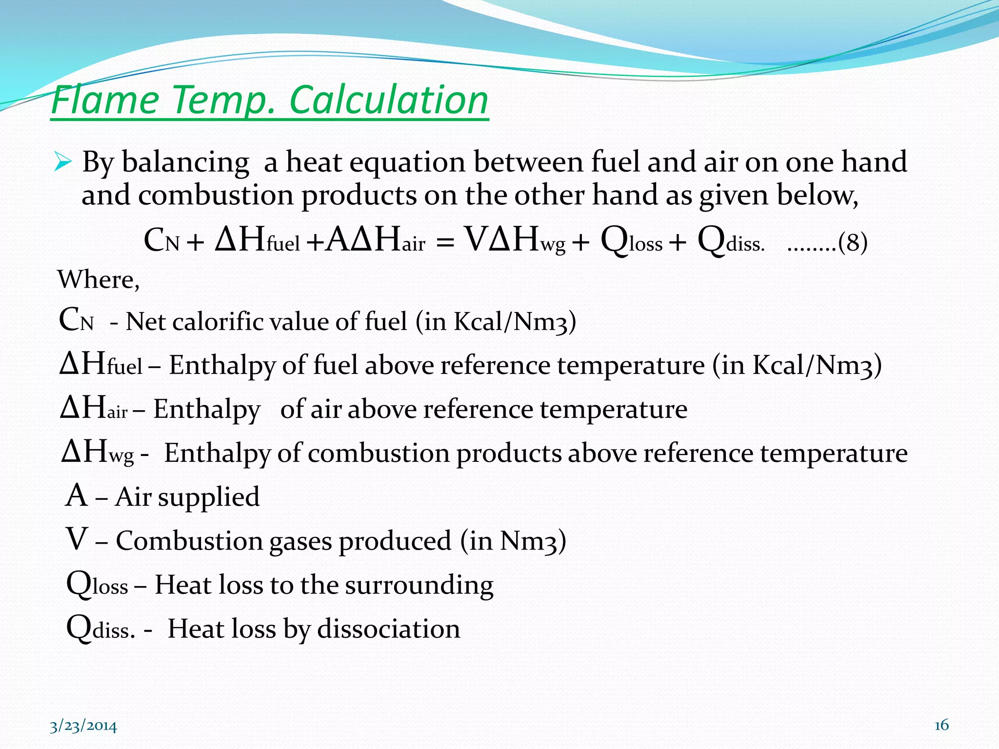 Flame Temp. Calculation
 By balancing a heat equation between fuel and air on one hand
and combustion products on the other hand as given below,
CN + ΔHfuel +AΔHair = VΔHwg + Qloss + Qdiss. ........(8)
Where,
CN - Net calorific value of fuel (in Kcal/Nm3)
ΔHfuel – Enthalpy of fuel above reference temperature (in Kcal/Nm3)
ΔHair – Enthalpy of air above reference temperature
ΔHwg - Enthalpy of combustion products above reference temperature
A – Air supplied
V – Combustion gases produced (in Nm3)
Qloss – Heat loss to the surrounding
Qdiss. - Heat loss by dissociation
3/23/2014 16
 