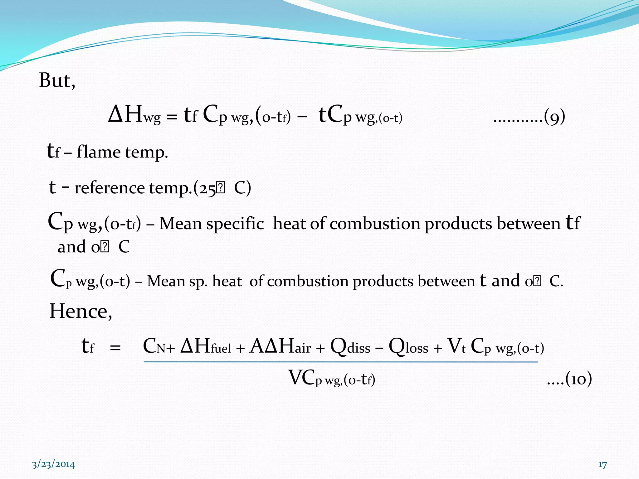 But,
ΔHwg = tf Cp wg,(0-tf) – tCp wg,(0-t) ...........(9)
tf – flame temp.
t - reference temp.(25ᴼC)
Cp wg,(0-tf) – Mean specific heat of combustion products between tf
and 0ᴼC
Cp wg,(0-t) – Mean sp. heat of combustion products between t and 0ᴼC.
Hence,
tf = CN+ ΔHfuel + AΔHair + Qdiss – Qloss + Vt Cp wg,(0-t)
VCp wg,(0-tf) ....(10)
3/23/2014 17
 