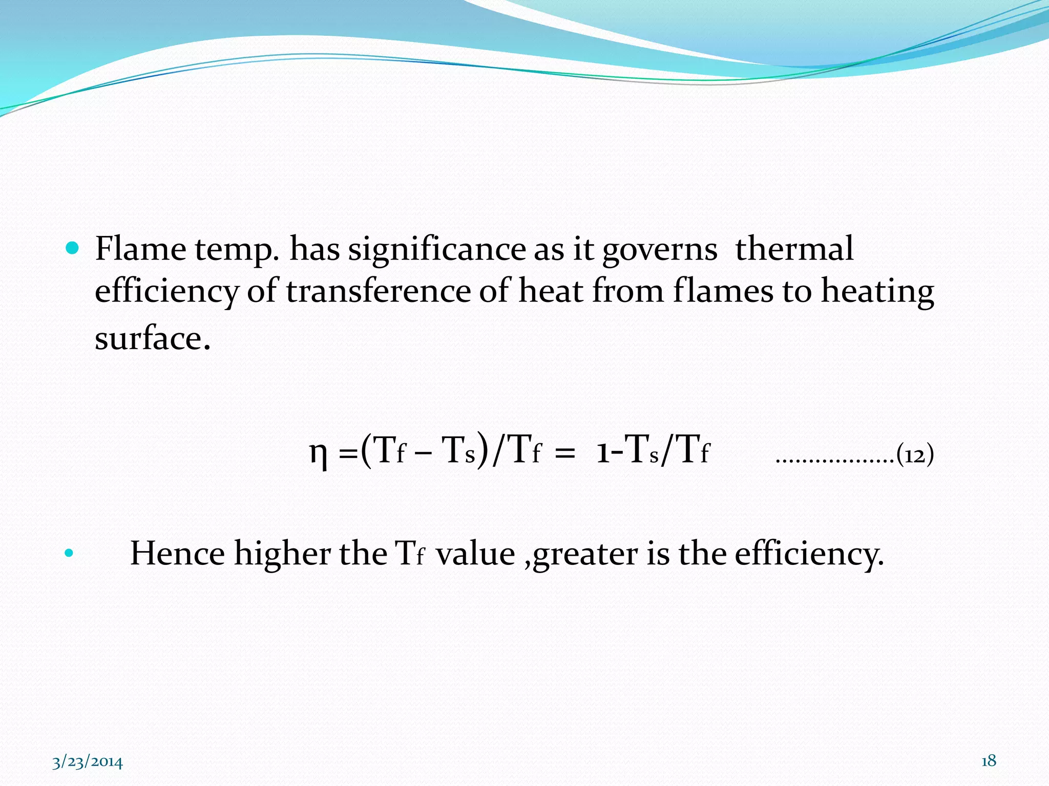  Flame temp. has significance as it governs thermal
efficiency of transference of heat from flames to heating
surface.
η =(Tf – Ts)/Tf = 1-Ts/Tf ..................(12)
• Hence higher the Tf value ,greater is the efficiency.
3/23/2014 18
 
