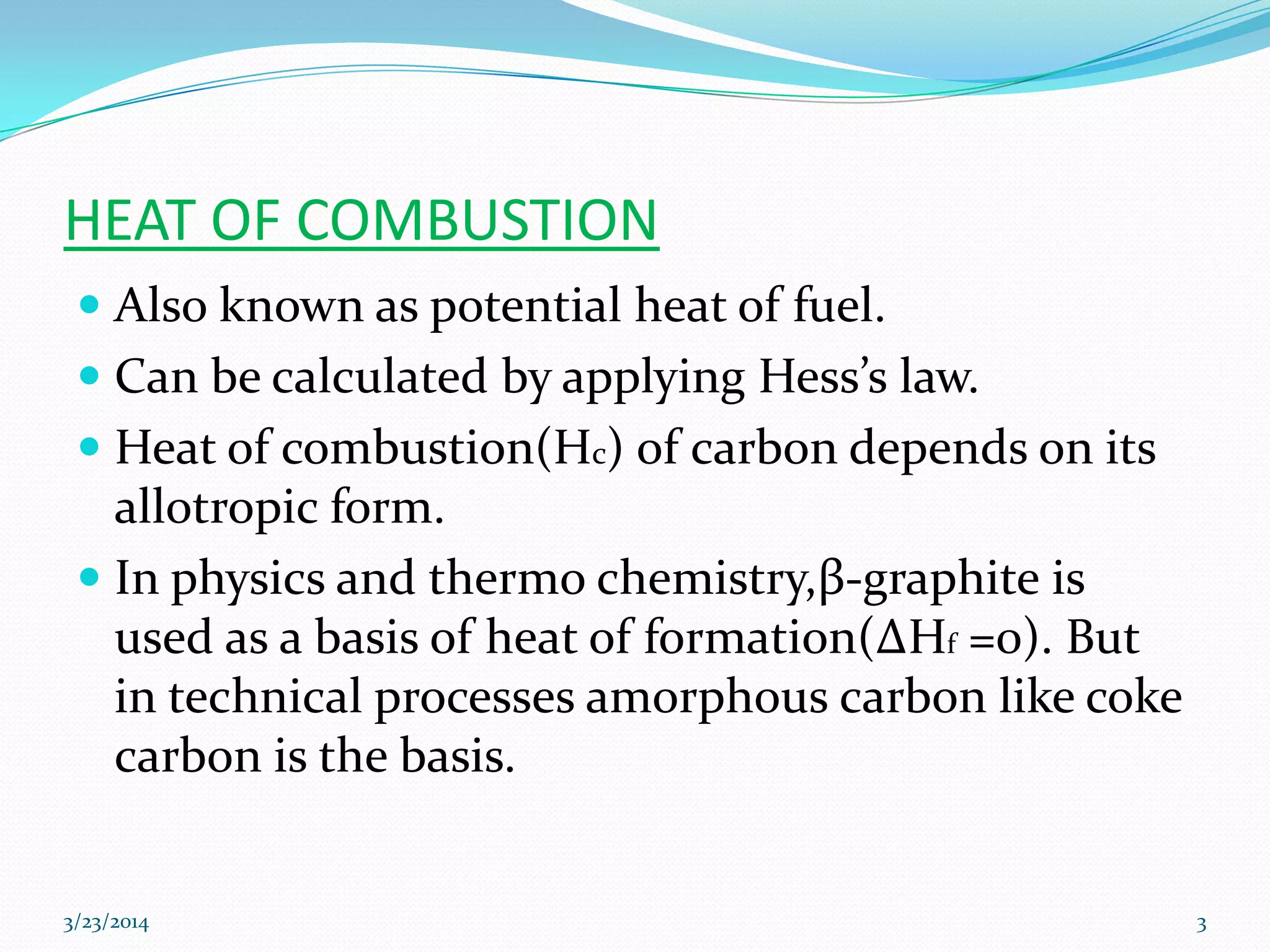HEAT OF COMBUSTION
 Also known as potential heat of fuel.
 Can be calculated by applying Hess’s law.
 Heat of combustion(Hc) of carbon depends on its
allotropic form.
 In physics and thermo chemistry,β-graphite is
used as a basis of heat of formation(ΔHf =0). But
in technical processes amorphous carbon like coke
carbon is the basis.
3/23/2014 3
 