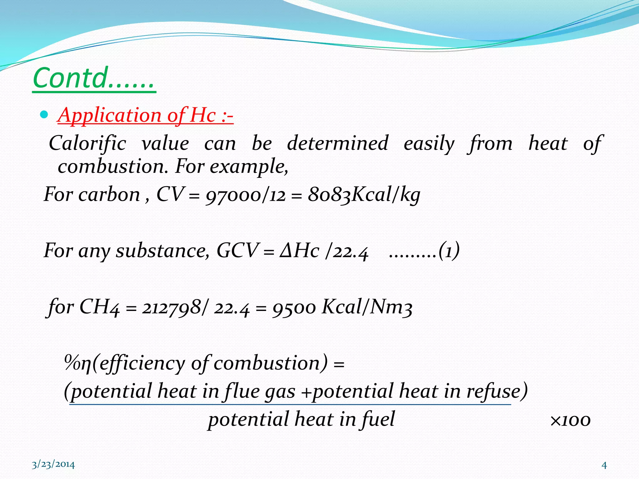 Contd......
 Application of Hc :-
Calorific value can be determined easily from heat of
combustion. For example,
For carbon , CV = 97000/12 = 8083Kcal/kg
For any substance, GCV = ΔHc /22.4 .........(1)
for CH4 = 212798/ 22.4 = 9500 Kcal/Nm3
%η(efficiency of combustion) =
(potential heat in flue gas +potential heat in refuse)
potential heat in fuel ×100
3/23/2014 4
 