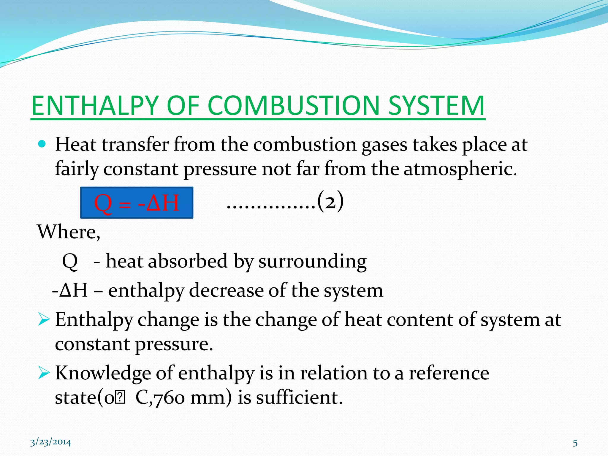 ENTHALPY OF COMBUSTION SYSTEM
 Heat transfer from the combustion gases takes place at
fairly constant pressure not far from the atmospheric.
...............(2)
Where,
Q - heat absorbed by surrounding
-ΔH – enthalpy decrease of the system
 Enthalpy change is the change of heat content of system at
constant pressure.
 Knowledge of enthalpy is in relation to a reference
state(0ᴼC,760 mm) is sufficient.
Q = -ΔH
3/23/2014 5
 