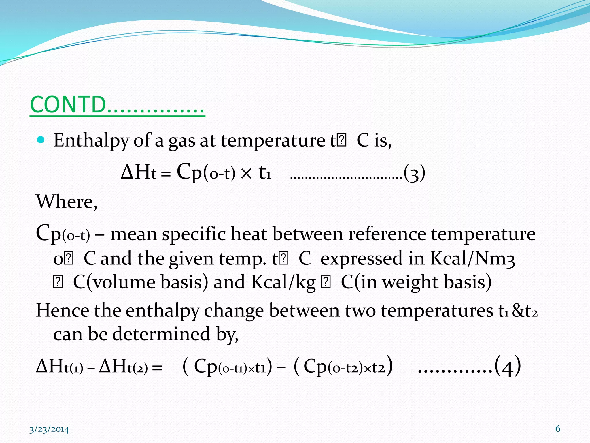 CONTD...............
 Enthalpy of a gas at temperature tᴼC is,
ΔHt = Cp(0-t) × t1 ..............................(3)
Where,
Cp(0-t) – mean specific heat between reference temperature
0ᴼC and the given temp. tᴼC expressed in Kcal/Nm3
ᴼC(volume basis) and Kcal/kg ᴼC(in weight basis)
Hence the enthalpy change between two temperatures t1 &t2
can be determined by,
ΔHt(1) – ΔHt(2) = ( Cp(0-t1)×t1) – ( Cp(0-t2)×t2) .............(4)
3/23/2014 6
 