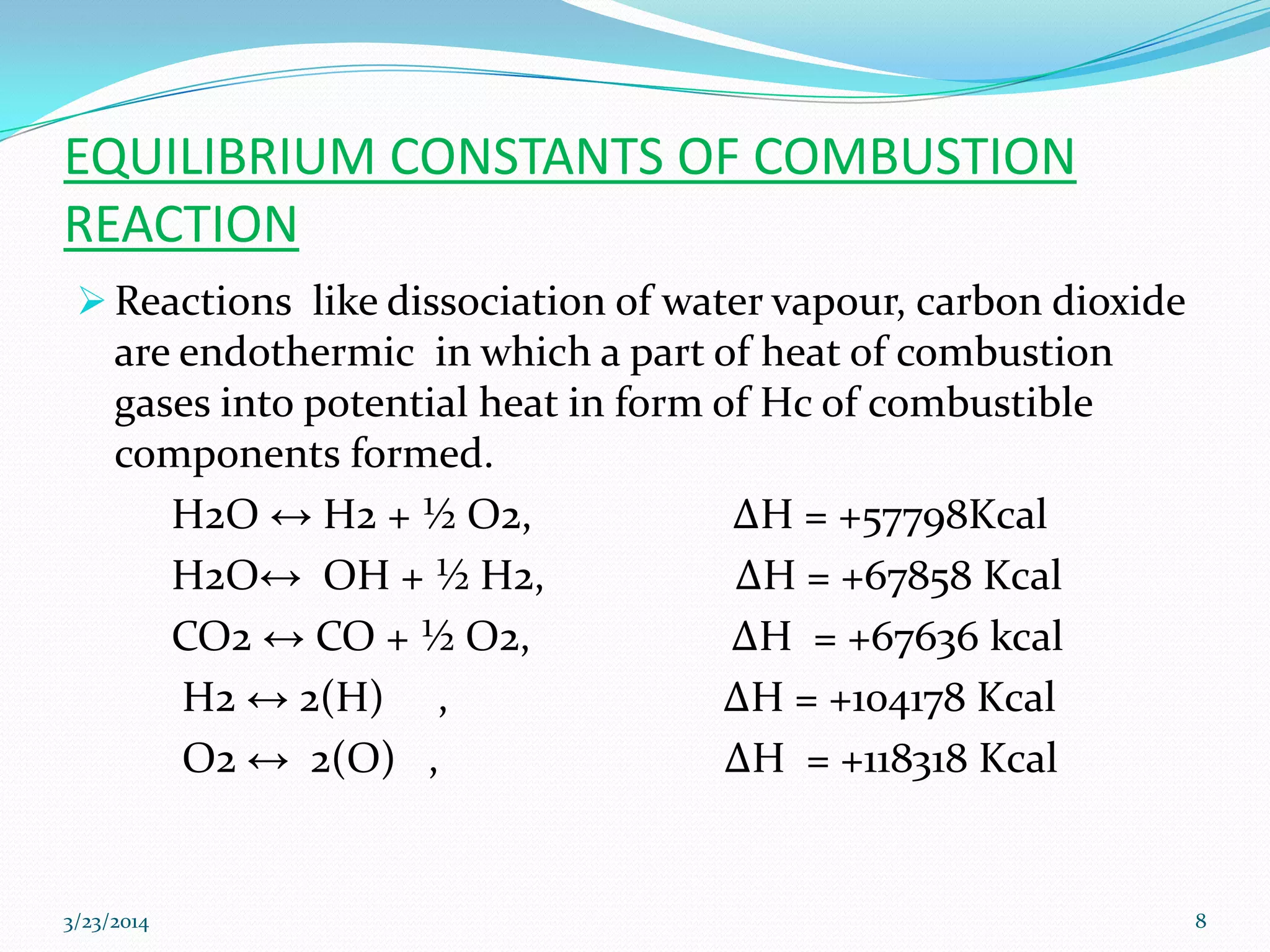 EQUILIBRIUM CONSTANTS OF COMBUSTION
REACTION
 Reactions like dissociation of water vapour, carbon dioxide
are endothermic in which a part of heat of combustion
gases into potential heat in form of Hc of combustible
components formed.
H2O ↔ H2 + ½ O2, ΔH = +57798Kcal
H2O↔ OH + ½ H2, ΔH = +67858 Kcal
CO2 ↔ CO + ½ O2, ΔH = +67636 kcal
H2 ↔ 2(H) , ΔH = +104178 Kcal
O2 ↔ 2(O) , ΔH = +118318 Kcal
3/23/2014 8
 
