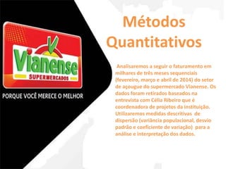 Métodos 
Quantitativos 
Analisaremos a seguir o faturamento em 
milhares de três meses sequenciais 
(fevereiro, março e abril de 2014) do setor 
de açougue do supermercado Vianense. Os 
dados foram retirados baseados na 
entrevista com Célia Ribeiro que é 
coordenadora de projetos da instituição. 
Utilizaremos medidas descritivas de 
dispersão (variância populacional, desvio 
padrão e coeficiente de variação) para a 
análise e interpretação dos dados. 
 